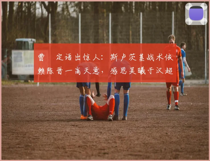 曹赟定语出惊人：斯卢茨基战术依赖陈晋一高天意，感恩吴曦于汉超