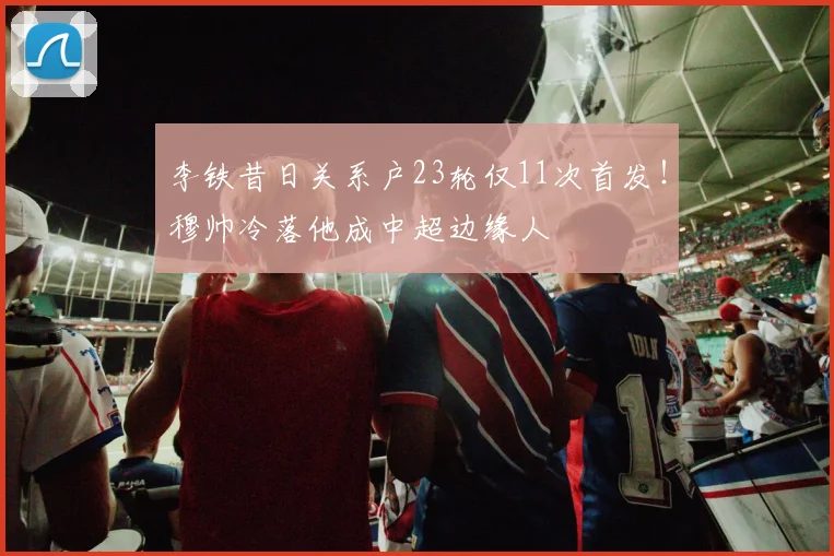 李铁昔日关系户23轮仅11次首发！穆帅冷落他成中超边缘人